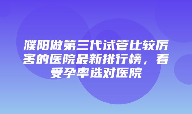 濮阳做第三代试管比较厉害的医院最新排行榜，看受孕率选对医院