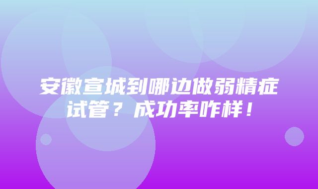 安徽宣城到哪边做弱精症试管？成功率咋样！