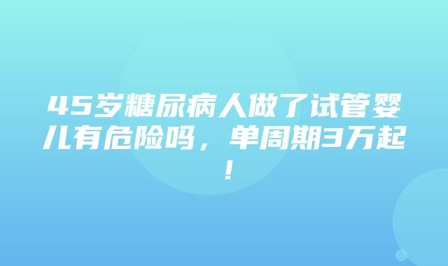 45岁糖尿病人做了试管婴儿有危险吗，单周期3万起！