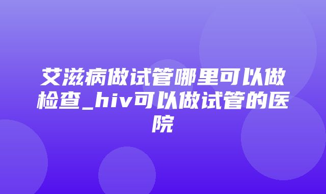 艾滋病做试管哪里可以做检查_hiv可以做试管的医院