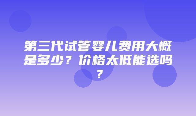 第三代试管婴儿费用大概是多少？价格太低能选吗？