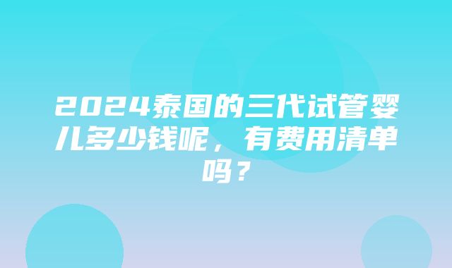 2024泰国的三代试管婴儿多少钱呢，有费用清单吗？