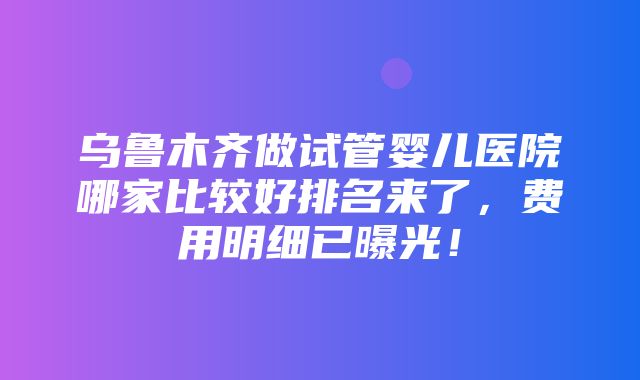 乌鲁木齐做试管婴儿医院哪家比较好排名来了，费用明细已曝光！