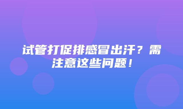 试管打促排感冒出汗？需注意这些问题！