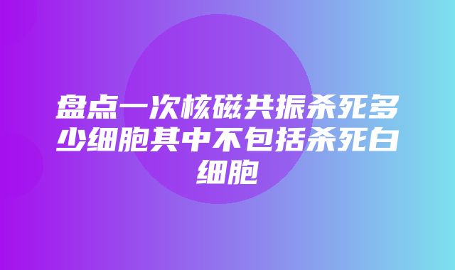 盘点一次核磁共振杀死多少细胞其中不包括杀死白细胞