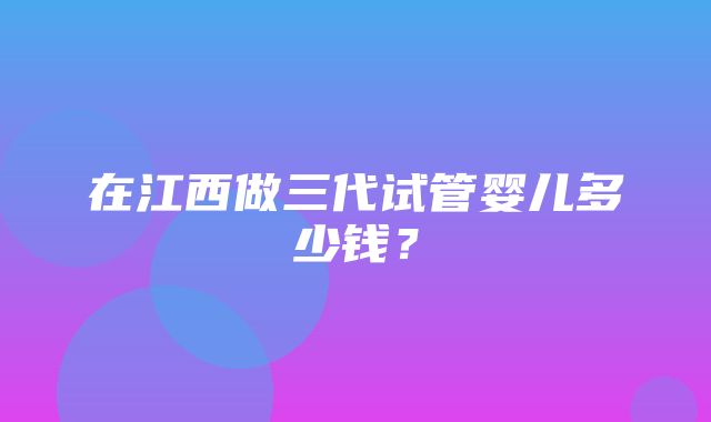 在江西做三代试管婴儿多少钱？