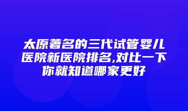 太原著名的三代试管婴儿医院新医院排名,对比一下你就知道哪家更好