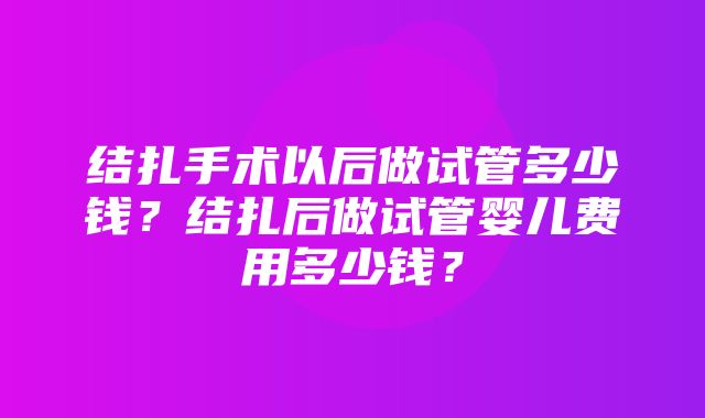 结扎手术以后做试管多少钱？结扎后做试管婴儿费用多少钱？