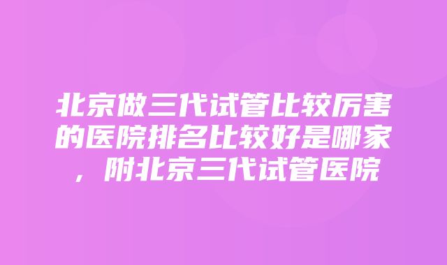 北京做三代试管比较厉害的医院排名比较好是哪家，附北京三代试管医院