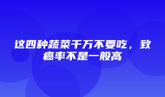 这四种蔬菜千万不要吃，致癌率不是一般高