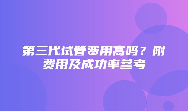 第三代试管费用高吗？附费用及成功率参考