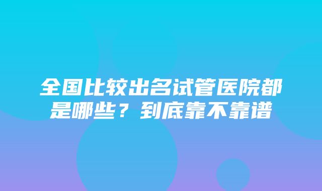 全国比较出名试管医院都是哪些？到底靠不靠谱