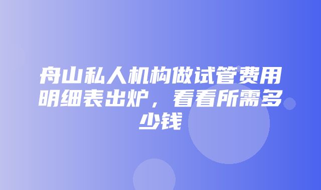 舟山私人机构做试管费用明细表出炉，看看所需多少钱