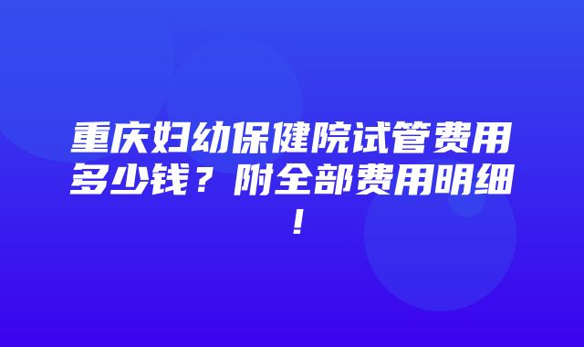 重庆妇幼保健院试管费用多少钱？附全部费用明细！