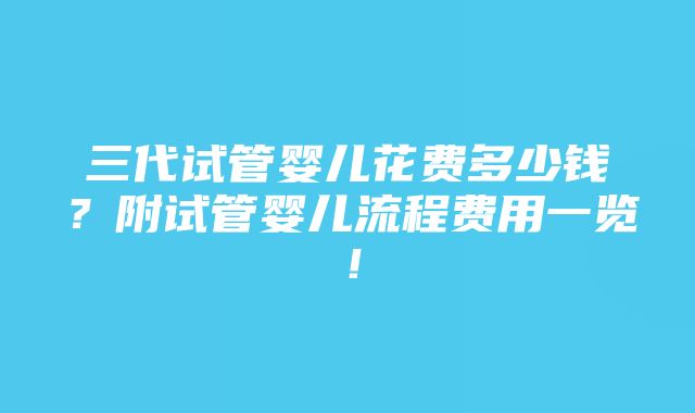 三代试管婴儿花费多少钱？附试管婴儿流程费用一览！