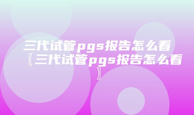 三代试管pgs报告怎么看〖三代试管pgs报告怎么看〗