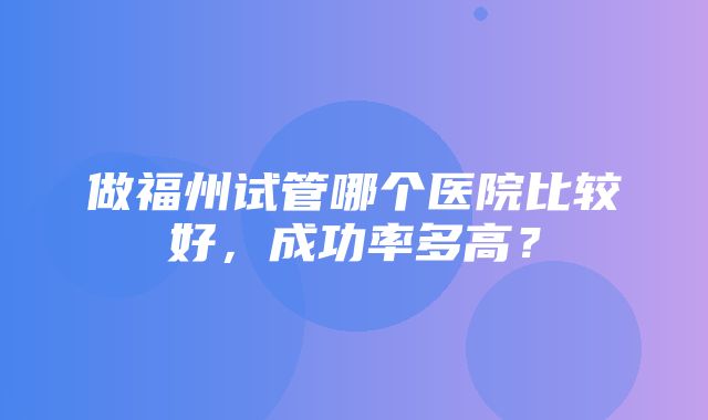 做福州试管哪个医院比较好，成功率多高？