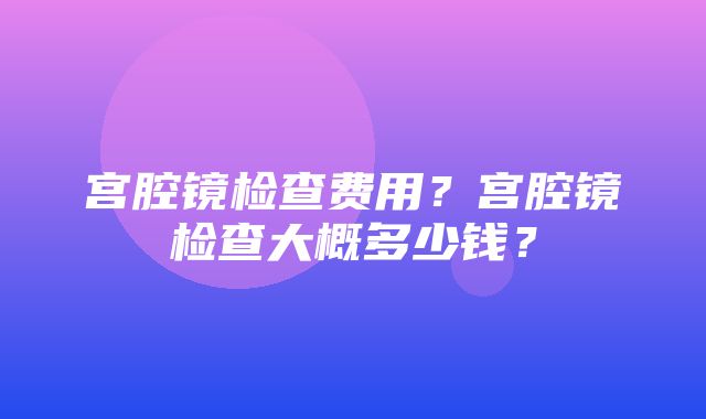 宫腔镜检查费用？宫腔镜检查大概多少钱？