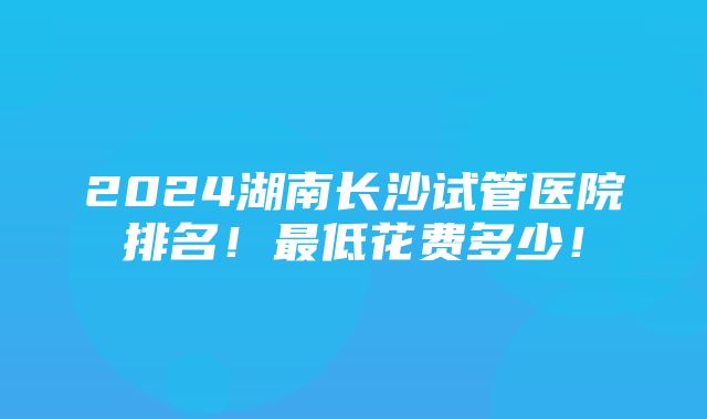 2024湖南长沙试管医院排名！最低花费多少！