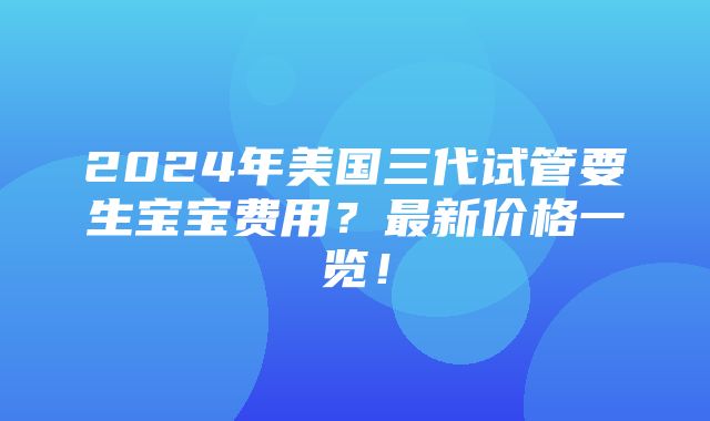 2024年美国三代试管要生宝宝费用？最新价格一览！