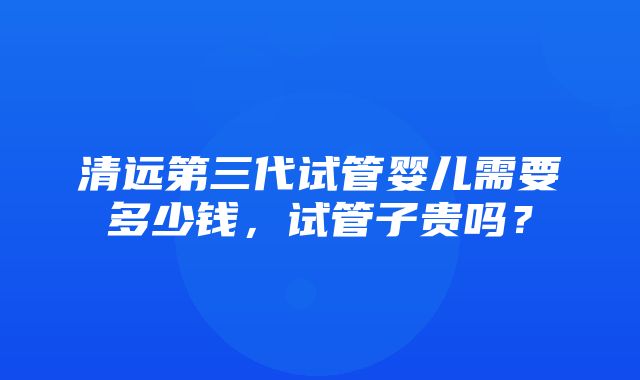 清远第三代试管婴儿需要多少钱，试管子贵吗？