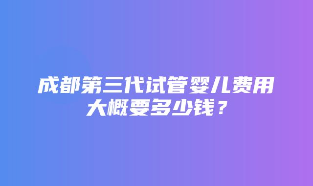 成都第三代试管婴儿费用大概要多少钱？