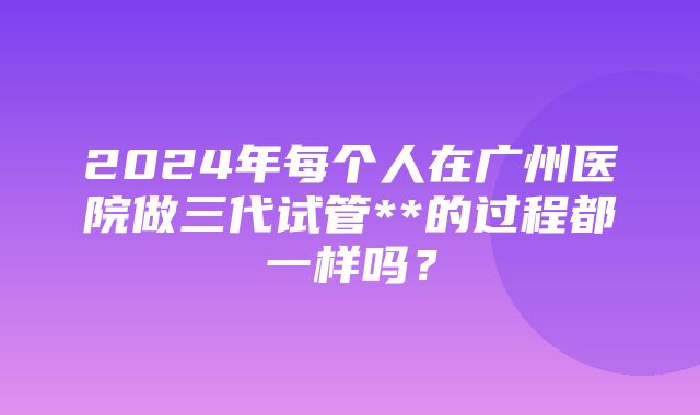 2024年每个人在广州医院做三代试管**的过程都一样吗？