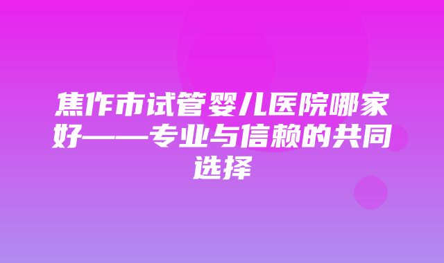 焦作市试管婴儿医院哪家好——专业与信赖的共同选择