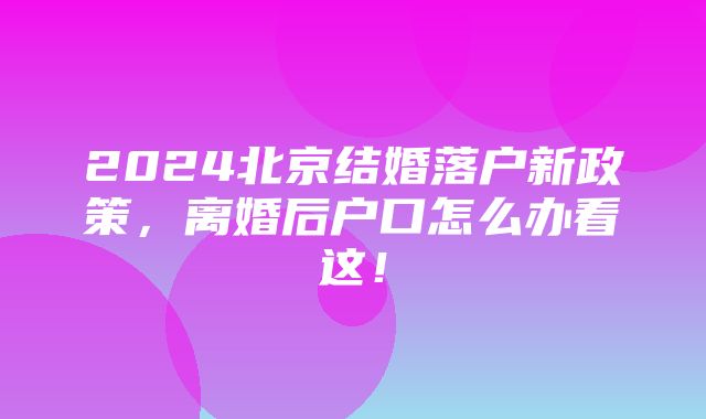 2024北京结婚落户新政策，离婚后户口怎么办看这！