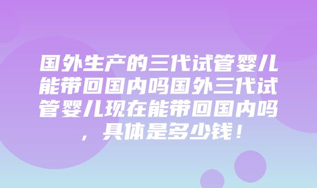 国外生产的三代试管婴儿能带回国内吗国外三代试管婴儿现在能带回国内吗，具体是多少钱！