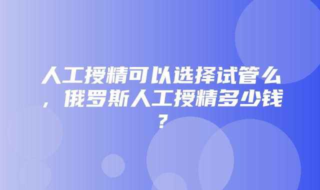 人工授精可以选择试管么，俄罗斯人工授精多少钱？