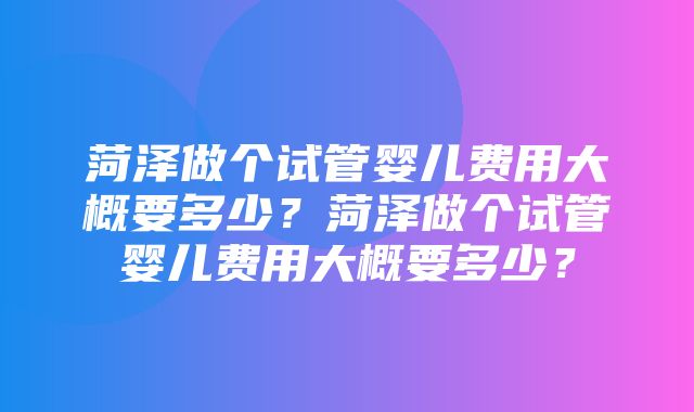 菏泽做个试管婴儿费用大概要多少？菏泽做个试管婴儿费用大概要多少？