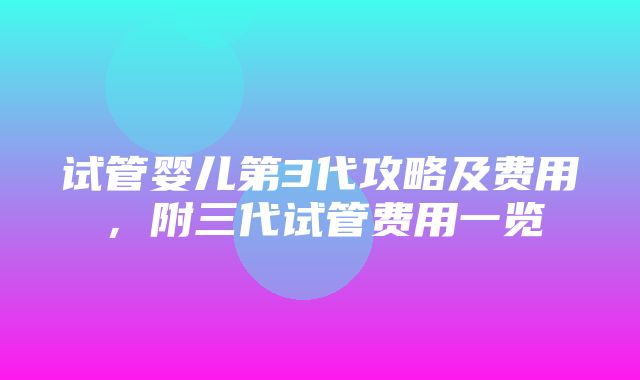 试管婴儿第3代攻略及费用，附三代试管费用一览