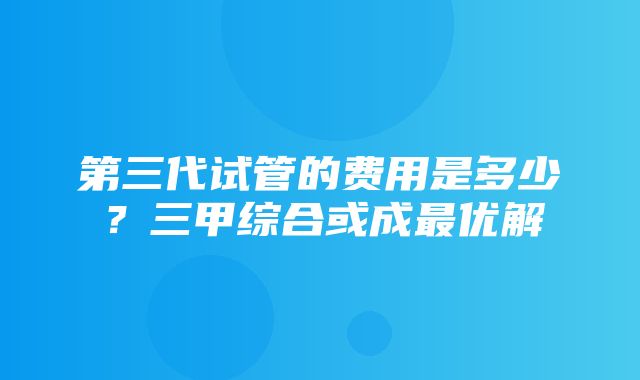 第三代试管的费用是多少？三甲综合或成最优解