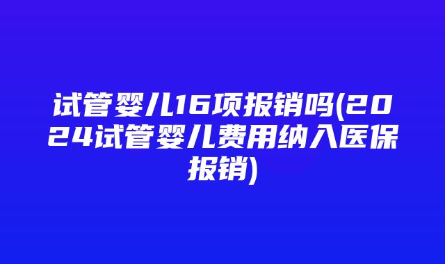 试管婴儿16项报销吗(2024试管婴儿费用纳入医保报销)