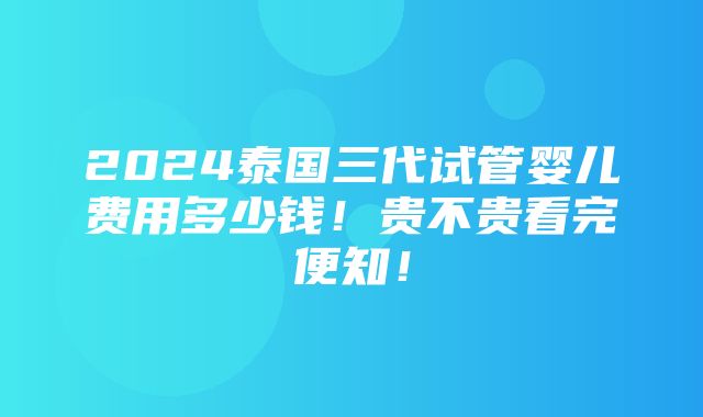 2024泰国三代试管婴儿费用多少钱！贵不贵看完便知！