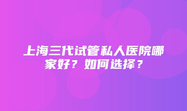 上海三代试管私人医院哪家好？如何选择？