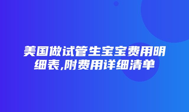 美国做试管生宝宝费用明细表,附费用详细清单