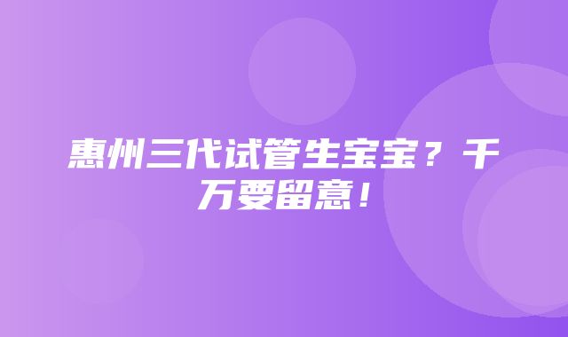 惠州三代试管生宝宝？千万要留意！