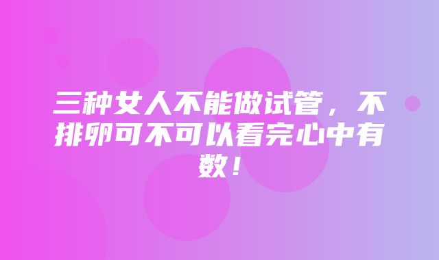 三种女人不能做试管，不排卵可不可以看完心中有数！