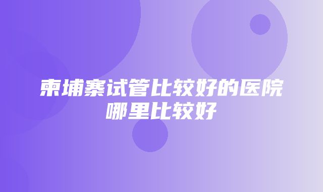 柬埔寨试管比较好的医院哪里比较好