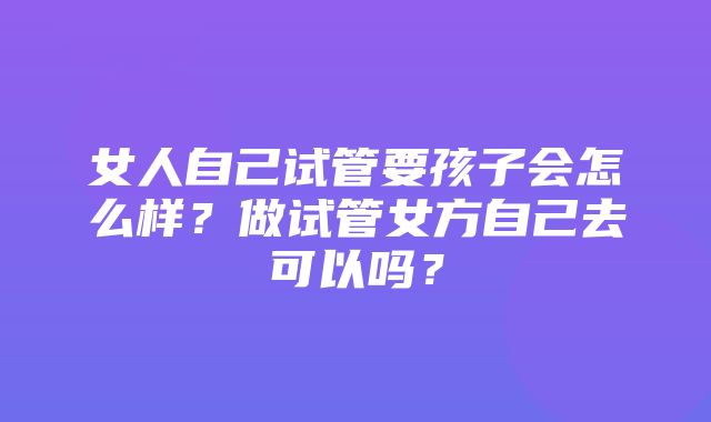 女人自己试管要孩子会怎么样？做试管女方自己去可以吗？