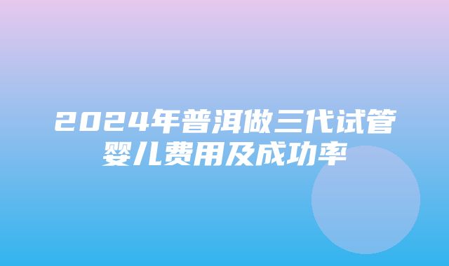 2024年普洱做三代试管婴儿费用及成功率