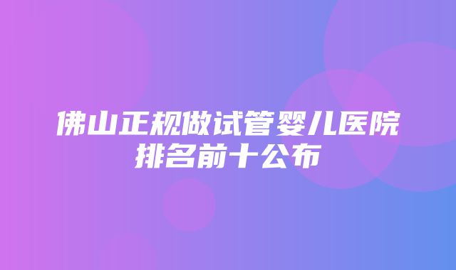 佛山正规做试管婴儿医院排名前十公布