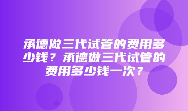 承德做三代试管的费用多少钱？承德做三代试管的费用多少钱一次？