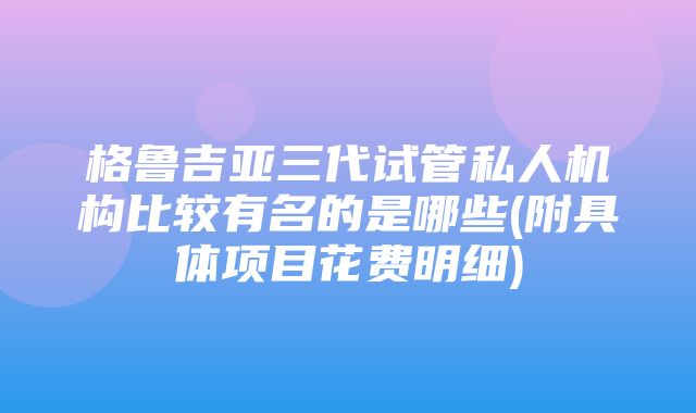 格鲁吉亚三代试管私人机构比较有名的是哪些(附具体项目花费明细)