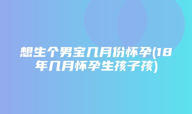 想生个男宝几月份怀孕(18年几月怀孕生孩子孩)