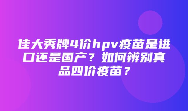 佳大秀牌4价hpv疫苗是进口还是国产？如何辨别真品四价疫苗？