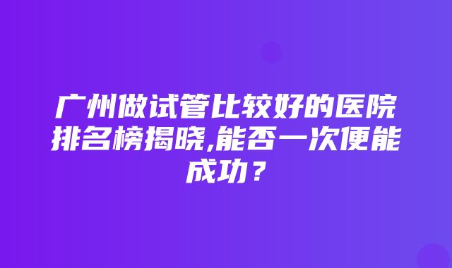 广州做试管比较好的医院排名榜揭晓,能否一次便能成功？