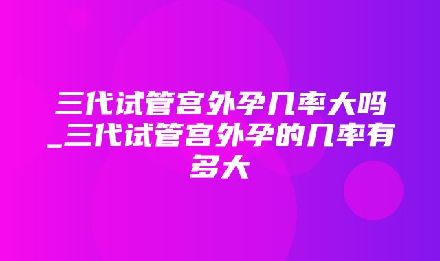 三代试管宫外孕几率大吗_三代试管宫外孕的几率有多大